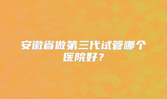 安徽省做第三代试管哪个医院好？