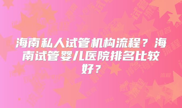 海南私人试管机构流程?海南试管婴儿医院排名比较好?