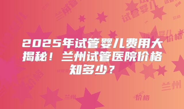 2025年试管婴儿费用大揭秘!兰州试管医院价格知多少?