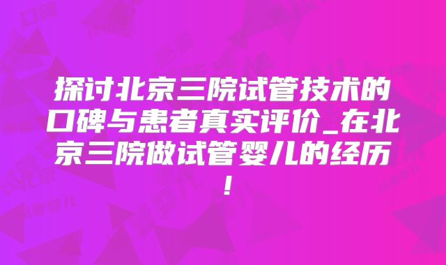 探讨北京三院试管技术的口碑与患者真实评价_在北京三院做试管婴儿的经历！