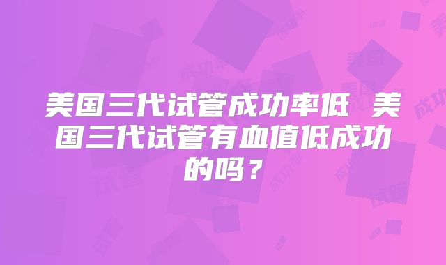 美国三代试管成功率低 美国三代试管有血值低成功的吗？