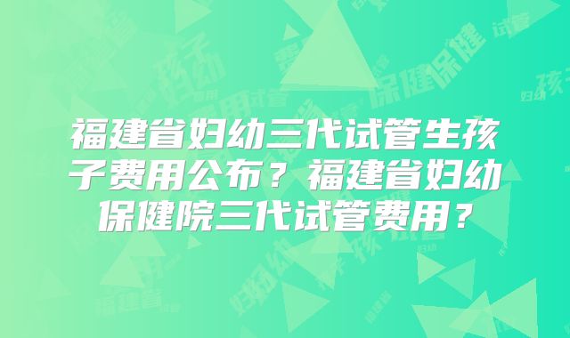 福建省妇幼三代试管生孩子费用公布？福建省妇幼保健院三代试管费用？