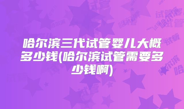 哈尔滨三代试管婴儿大概多少钱(哈尔滨试管需要多少钱啊)