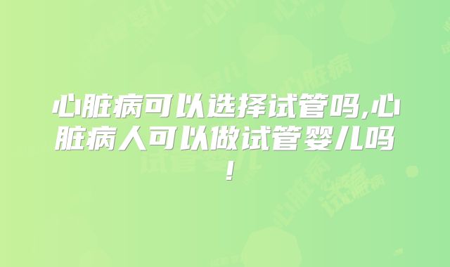 心脏病可以选择试管吗,心脏病人可以做试管婴儿吗！