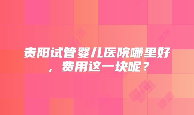 贵阳试管婴儿医院哪里好，费用这一块呢？