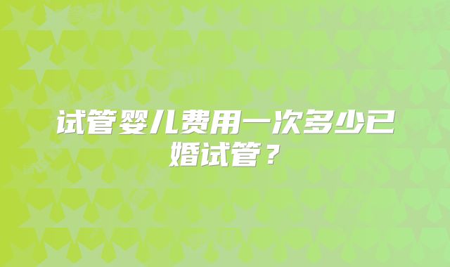 试管婴儿费用一次多少已婚试管?