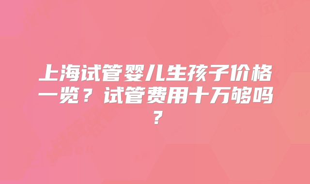 上海试管婴儿生孩子价格一览？试管费用十万够吗？