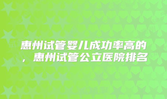 惠州试管婴儿成功率高的，惠州试管公立医院排名