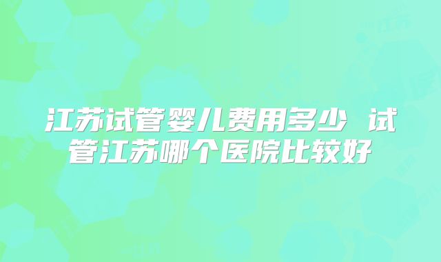 江苏试管婴儿费用多少 试管江苏哪个医院比较好