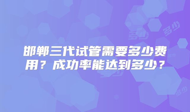 邯郸三代试管需要多少费用?成功率能达到多少?