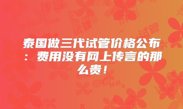 泰国做三代试管价格公布：费用没有网上传言的那么贵！