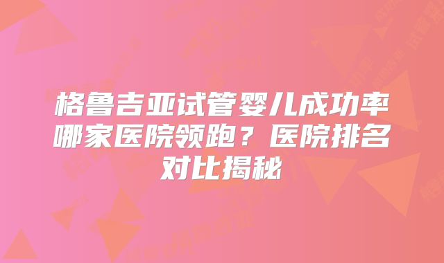 格鲁吉亚试管婴儿成功率哪家医院领跑？医院排名对比揭秘
