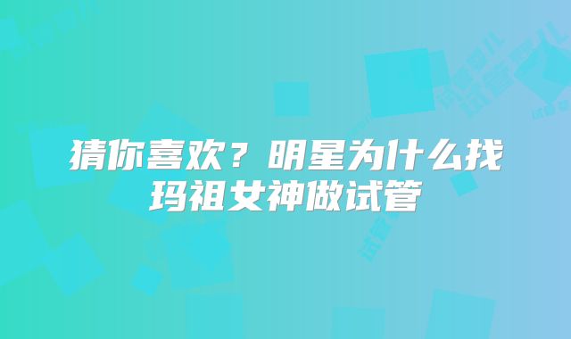 猜你喜欢？明星为什么找玛祖女神做试管