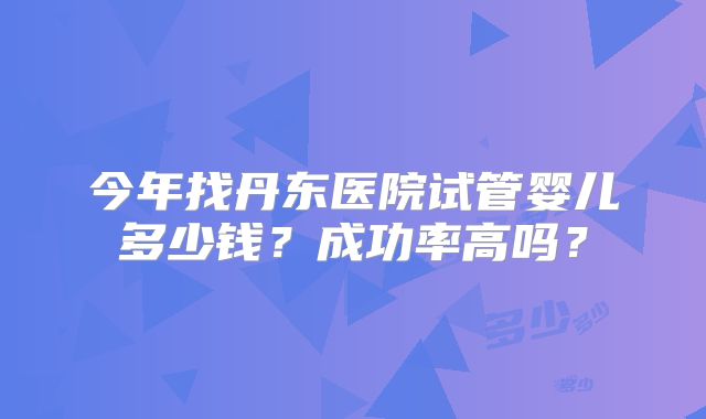 今年找丹东医院试管婴儿多少钱？成功率高吗？