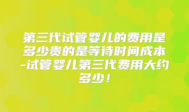 第三代试管婴儿的费用是多少贵的是等待时间成本-试管婴儿第三代费用大约多少！