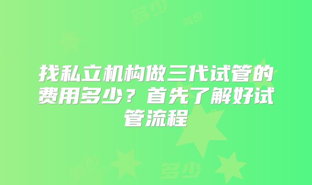 找私立机构做三代试管的费用多少?首先了解好试管流程