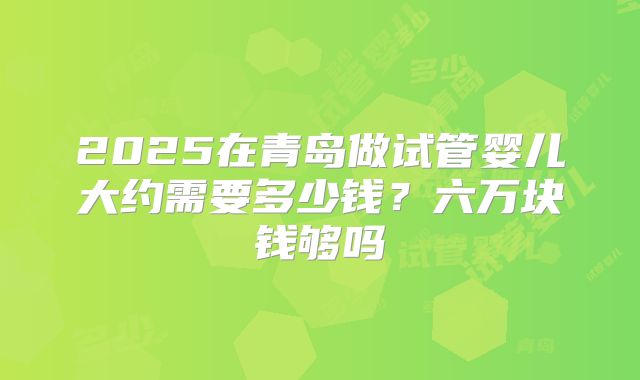 2025在青岛做试管婴儿大约需要多少钱?六万块钱够吗