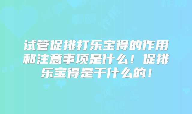 试管促排打乐宝得的作用和注意事项是什么！促排乐宝得是干什么的！
