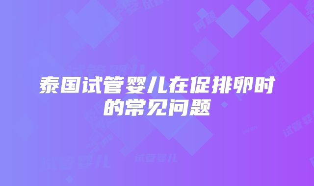 泰国试管婴儿在促排卵时的常见问题