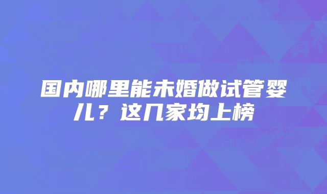 国内哪里能未婚做试管婴儿?这几家均上榜