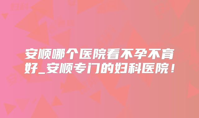 安顺哪个医院看不孕不育好_安顺专门的妇科医院!