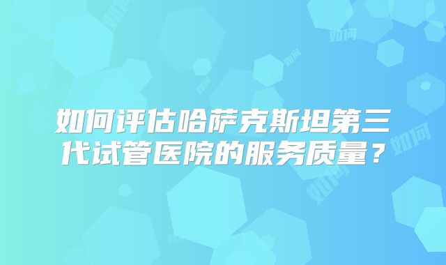 如何评估哈萨克斯坦第三代试管医院的服务质量？