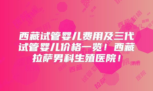 西藏试管婴儿费用及三代试管婴儿价格一览!西藏拉萨男科生殖医院!