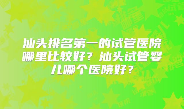 汕头排名第一的试管医院哪里比较好?汕头试管婴儿哪个医院好?