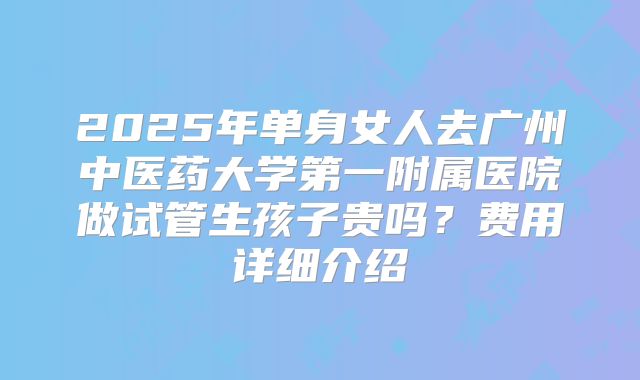 2025年单身女人去广州中医药大学第一附属医院做试管生孩子贵吗？费用详细介绍