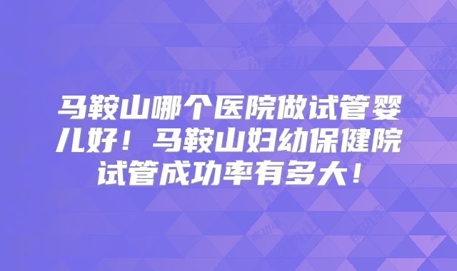 马鞍山哪个医院做试管婴儿好!马鞍山妇幼保健院试管成功率有多大!