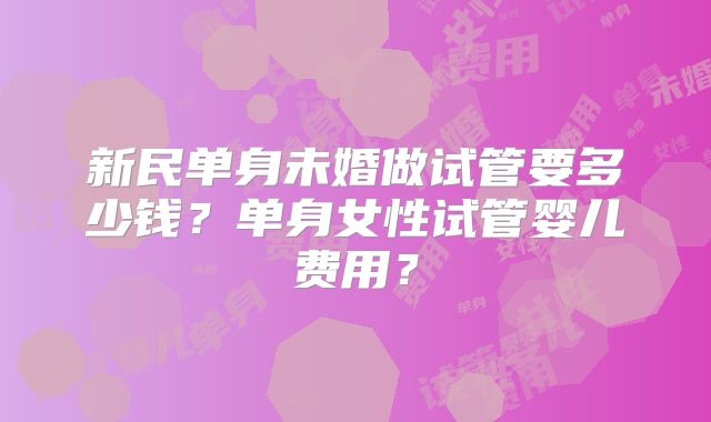 新民单身未婚做试管要多少钱？单身女性试管婴儿费用？