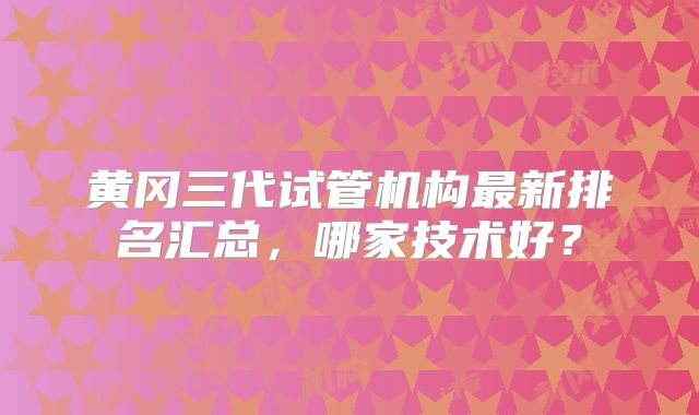 黄冈三代试管机构最新排名汇总,哪家技术好?