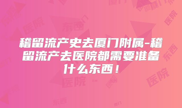 稽留流产史去厦门附属-稽留流产去医院都需要准备什么东西！