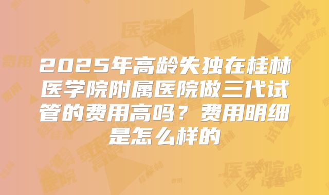 2025年高龄失独在桂林医学院附属医院做三代试管的费用高吗？费用明细是怎么样的