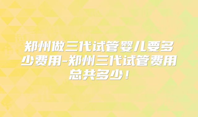 郑州做三代试管婴儿要多少费用-郑州三代试管费用总共多少！