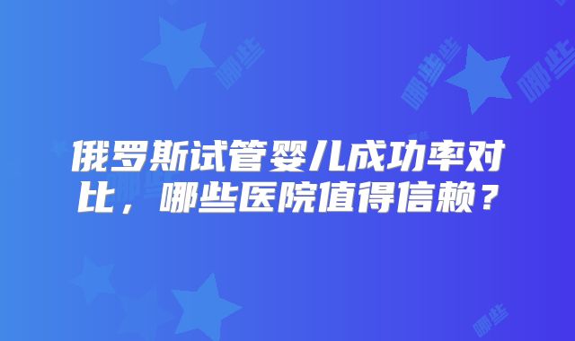 俄罗斯试管婴儿成功率对比,哪些医院值得信赖?