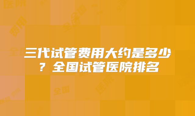 三代试管费用大约是多少？全国试管医院排名