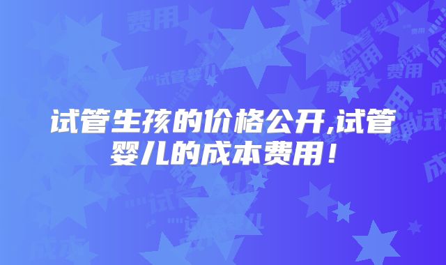 试管生孩的价格公开,试管婴儿的成本费用！