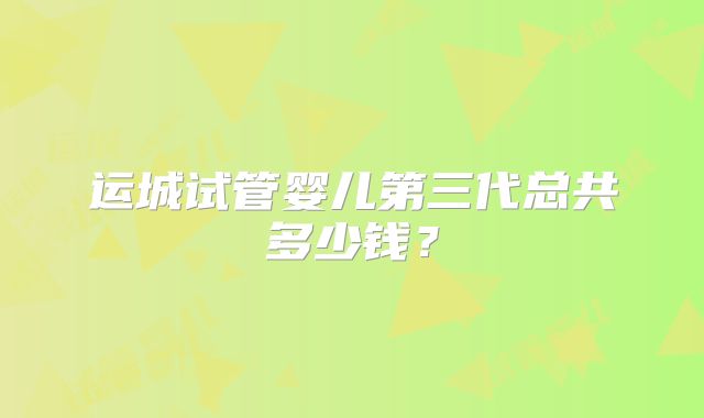 运城试管婴儿第三代总共多少钱？