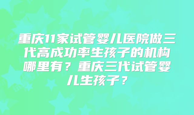 重庆11家试管婴儿医院做三代高成功率生孩子的机构哪里有？重庆三代试管婴儿生孩子？