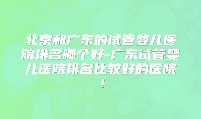 北京和广东的试管婴儿医院排名哪个好-广东试管婴儿医院排名比较好的医院！