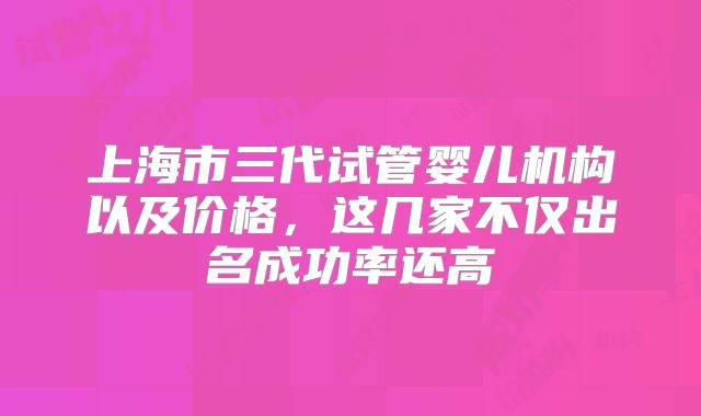 上海市三代试管婴儿机构以及价格，这几家不仅出名成功率还高