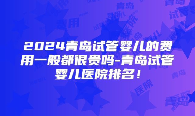 2024青岛试管婴儿的费用一般都很贵吗-青岛试管婴儿医院排名!