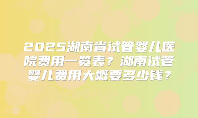 2025湖南省试管婴儿医院费用一览表？湖南试管婴儿费用大概要多少钱？