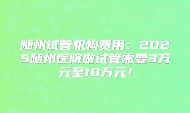 随州试管机构费用:2025随州医院做试管需要3万元至10万元!