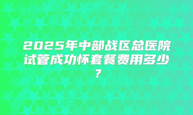 2025年中部战区总医院试管成功怀套餐费用多少？