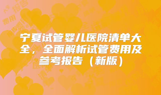 宁夏试管婴儿医院清单大全,全面解析试管费用及参考报告(新版)