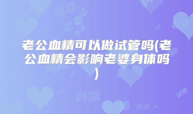 老公血精可以做试管吗(老公血精会影响老婆身体吗)