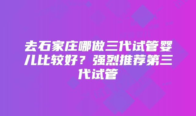 去石家庄哪做三代试管婴儿比较好？强烈推荐第三代试管