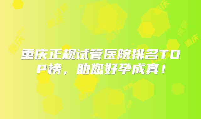 重庆正规试管医院排名TOP榜，助您好孕成真！